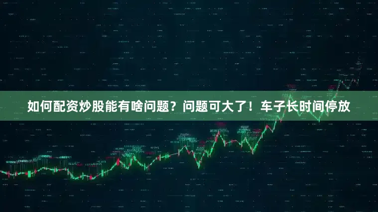 如何配资炒股能有啥问题？问题可大了！车子长时间停放
