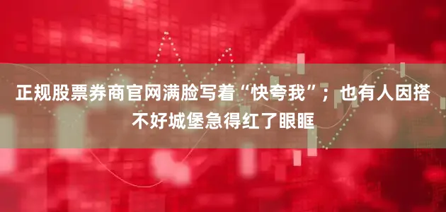 正规股票券商官网满脸写着“快夸我”；也有人因搭不好城堡急得红了眼眶